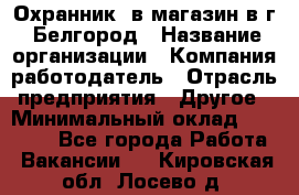 Охранник. в магазин в г. Белгород › Название организации ­ Компания-работодатель › Отрасль предприятия ­ Другое › Минимальный оклад ­ 11 000 - Все города Работа » Вакансии   . Кировская обл.,Лосево д.